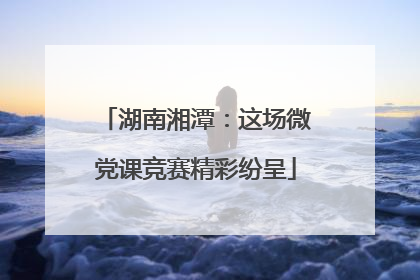 湖南湘潭：这场微党课竞赛精彩纷呈