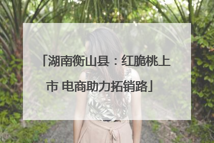 湖南衡山县：红脆桃上市 电商助力拓销路