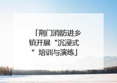 荆门消防进乡镇开展“沉浸式”培训与演练