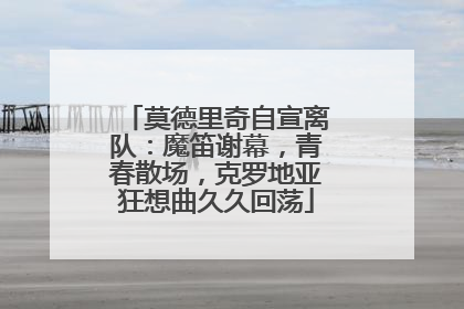 莫德里奇自宣离队：魔笛谢幕，青春散场，克罗地亚狂想曲久久回荡