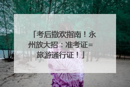 考后撒欢指南！永州放大招：准考证=旅游通行证！