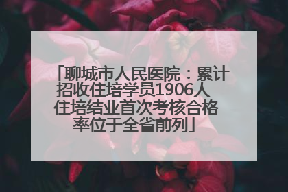 聊城市人民医院：累计招收住培学员1906人 住培结业首次考核合格率位于全省前列