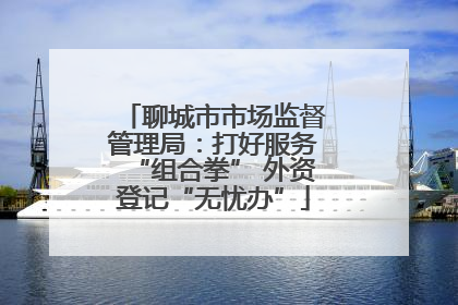 聊城市市场监督管理局：打好服务“组合拳” 外资登记“无忧办”