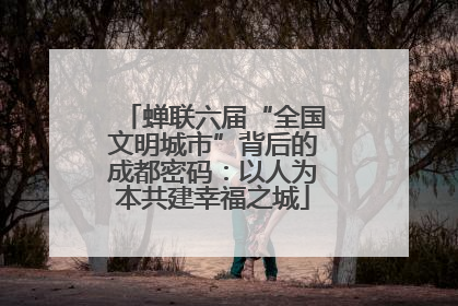 蝉联六届“全国文明城市”背后的成都密码：以人为本共建幸福之城