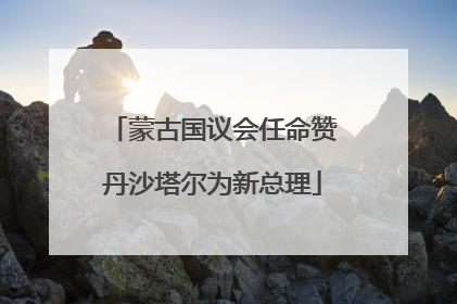 蒙古国议会任命赞丹沙塔尔为新总理