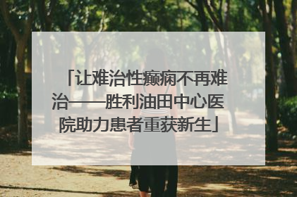 让难治性癫痫不再难治——胜利油田中心医院助力患者重获新生