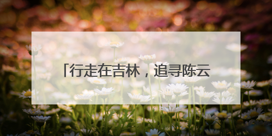 行走在吉林，追寻陈云同志留下的历史足迹