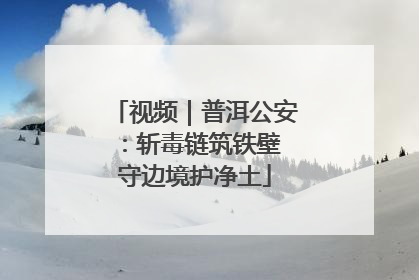 视频｜普洱公安：斩毒链筑铁壁 守边境护净土