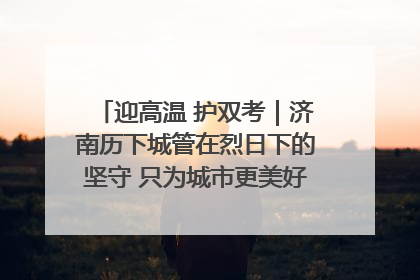 迎高温 护双考｜济南历下城管在烈日下的坚守 只为城市更美好 学子更安心