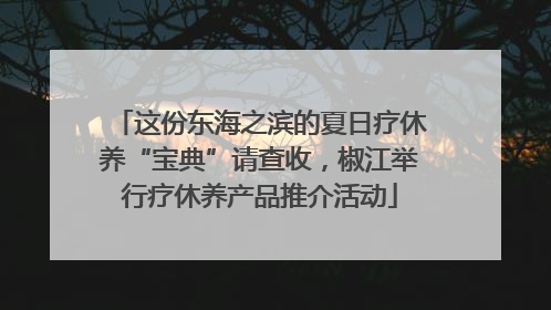 这份东海之滨的夏日疗休养“宝典”请查收，椒江举行疗休养产品推介活动