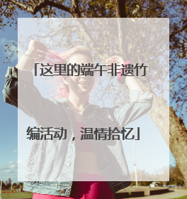 这里的端午非遗竹编活动，温情拾忆