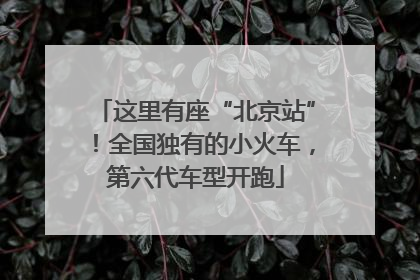 这里有座“北京站”！全国独有的小火车，第六代车型开跑