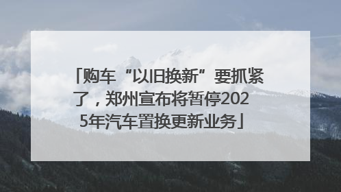 购车“以旧换新”要抓紧了，郑州宣布将暂停2025年汽车置换更新业务