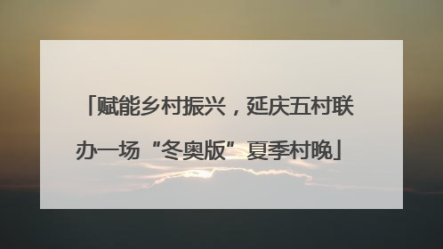 赋能乡村振兴，延庆五村联办一场“冬奥版”夏季村晚