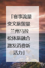 赛事流量变文旅留量 兰州马拉松体旅融合激发消费新活力