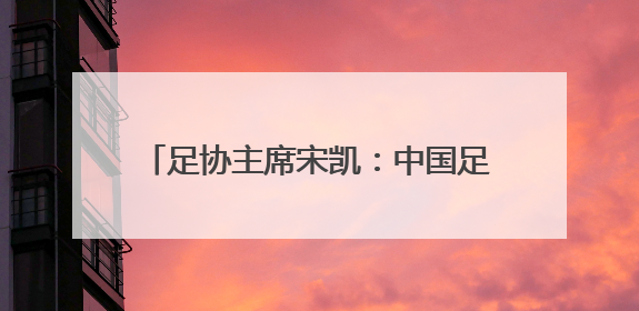 足协主席宋凯：中国足球，现在是亚洲三四流