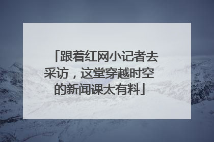 跟着红网小记者去采访，这堂穿越时空的新闻课太有料