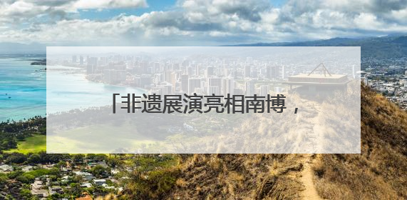 非遗展演亮相南博，曲靖文旅绽放魅力