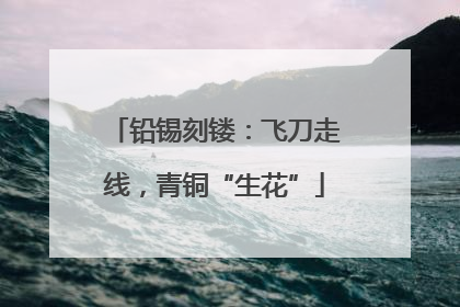 铅锡刻镂：飞刀走线，青铜“生花”