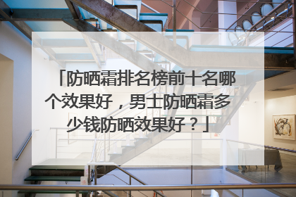 防晒霜排名榜前十名哪个效果好，男士防晒霜多少钱防晒效果好？