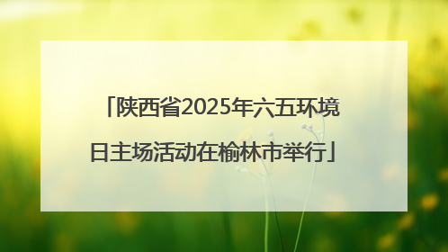 陕西省2025年六五环境日主场活动在榆林市举行