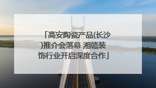 高安陶瓷产品(长沙)推介会落幕 湘赣装饰行业开启深度合作