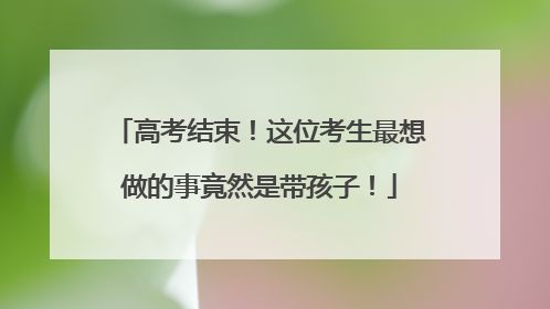 高考结束！这位考生最想做的事竟然是带孩子！