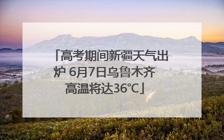 高考期间新疆天气出炉 6月7日乌鲁木齐高温将达36℃