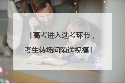 高考进入选考环节，考生转场间隙送祝福