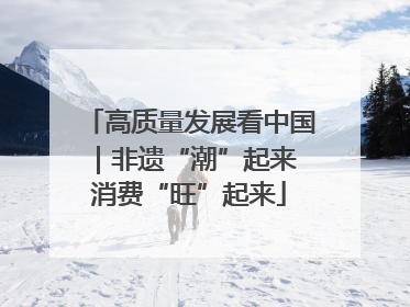 高质量发展看中国｜非遗“潮”起来 消费“旺”起来