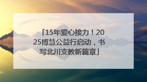 15年爱心接力！2025博慧公益行启动，书写北川支教新篇章