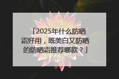 2025年什么防晒霜好用，既美白又防晒的防晒霜推荐哪款？