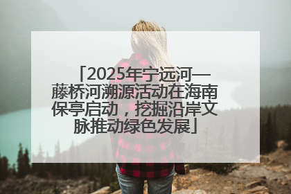 2025年宁远河—藤桥河溯源活动在海南保亭启动，挖掘沿岸文脉推动绿色发展