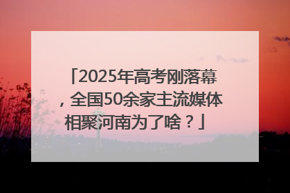 2025年高考刚落幕，全国50余家主流媒体相聚河南为了啥？