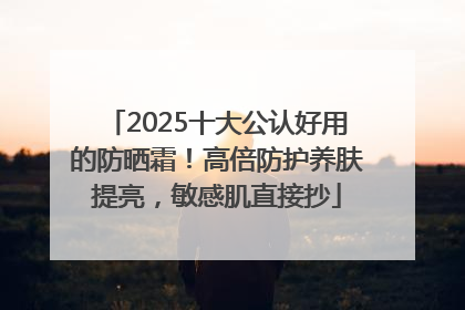 2025十大公认好用的防晒霜！高倍防护养肤提亮，敏感肌直接抄