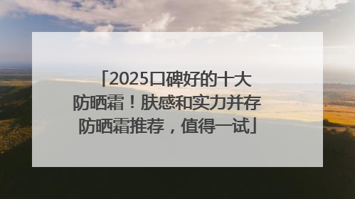 2025口碑好的十大防晒霜！肤感和实力并存防晒霜推荐，值得一试