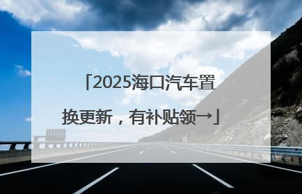 2025海口汽车置换更新，有补贴领→