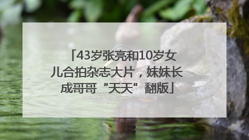 43岁张亮和10岁女儿合拍杂志大片，妹妹长成哥哥“天天”翻版